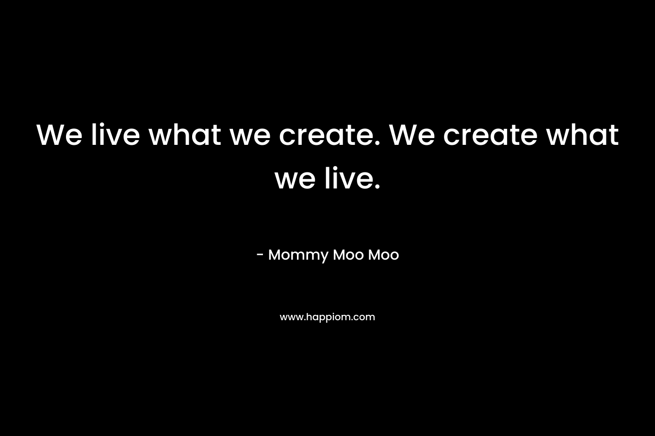 We live what we create. We create what we live. – Mommy Moo Moo