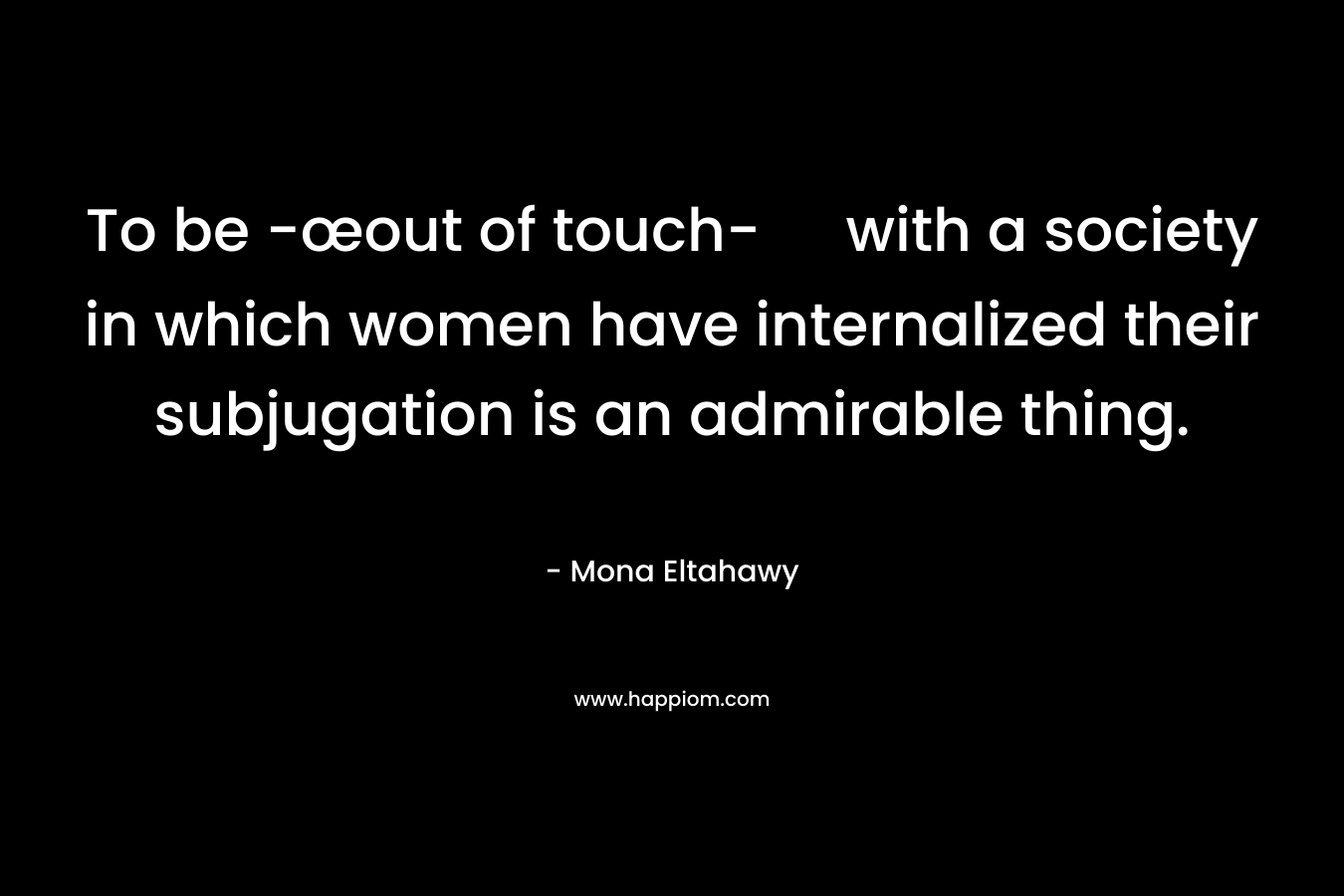 To be -œout of touch- with a society in which women have internalized their subjugation is an admirable thing.
