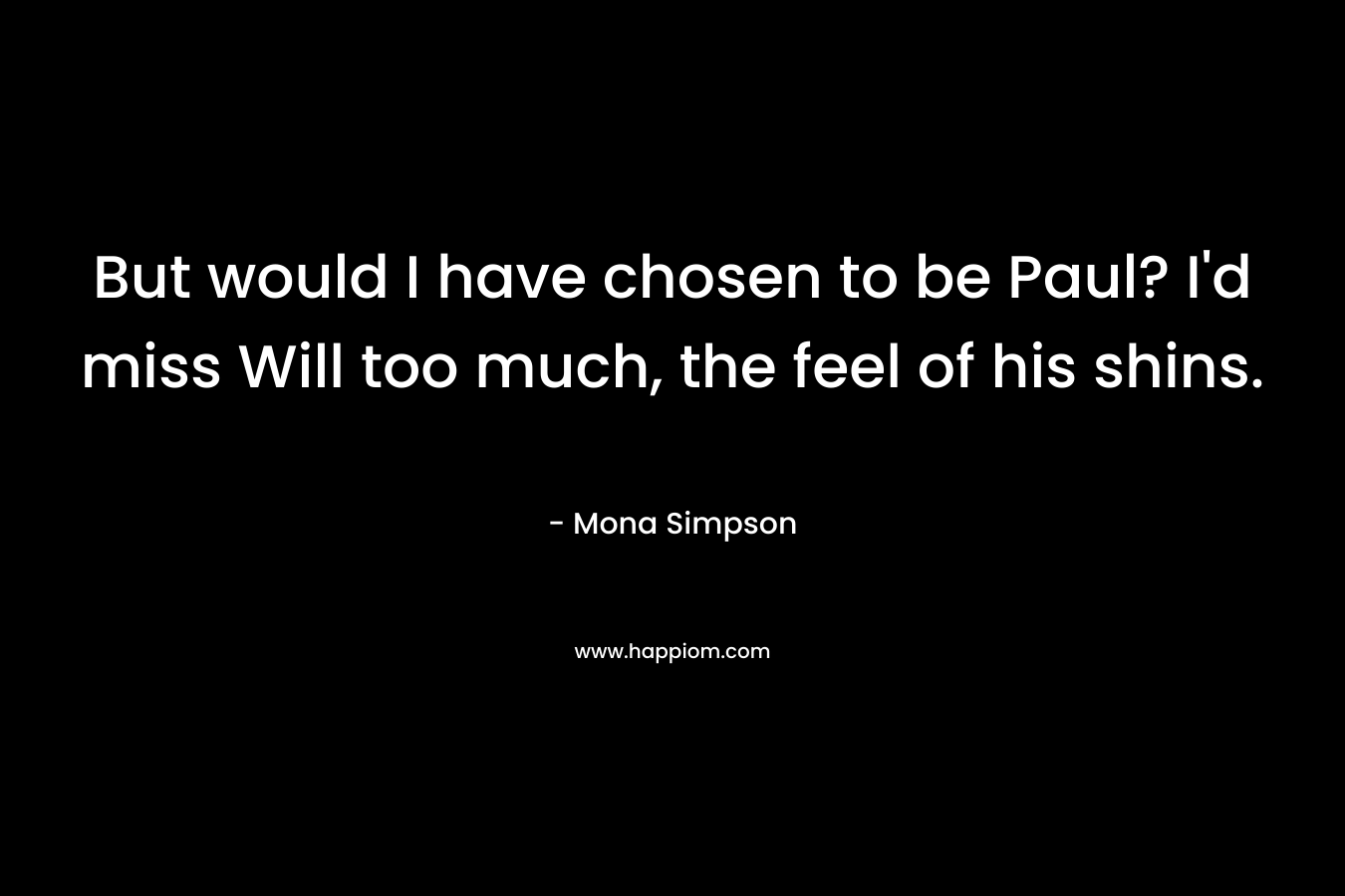But would I have chosen to be Paul? I’d miss Will too much, the feel of his shins. – Mona Simpson