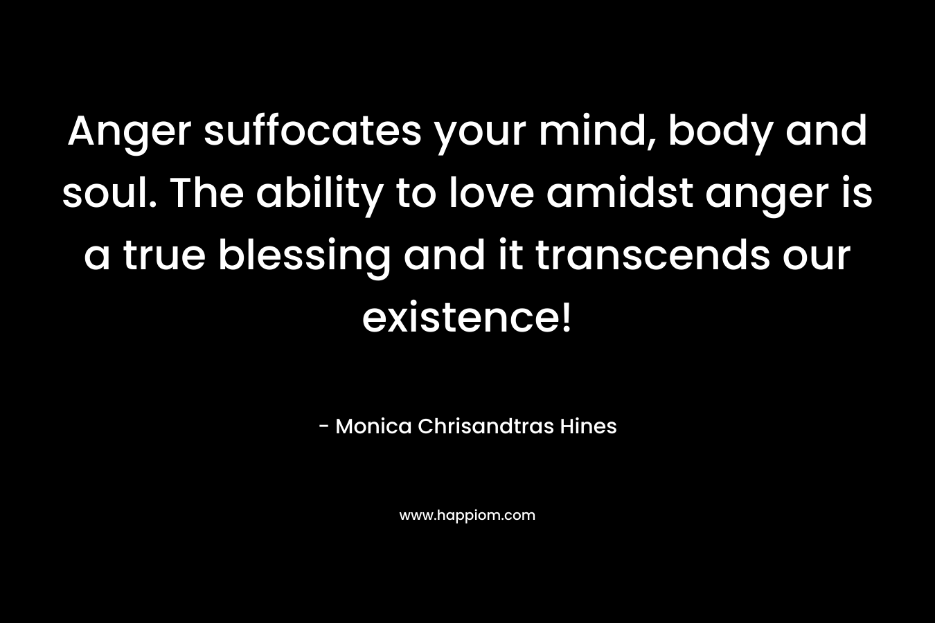 Anger suffocates your mind, body and soul. The ability to love amidst anger is a true blessing and it transcends our existence! – Monica Chrisandtras Hines