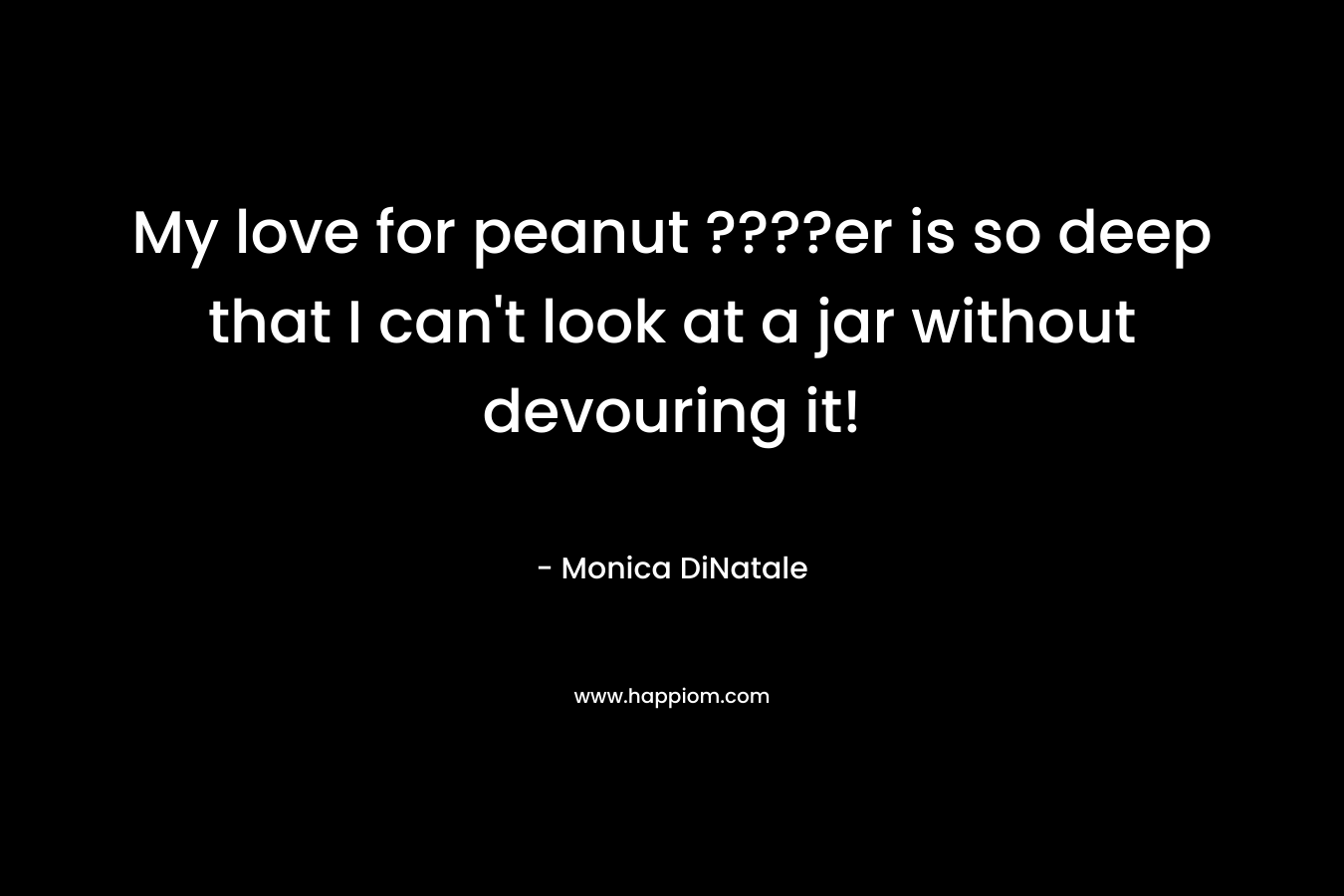 My love for peanut ????er is so deep that I can’t look at a jar without devouring it! – Monica DiNatale
