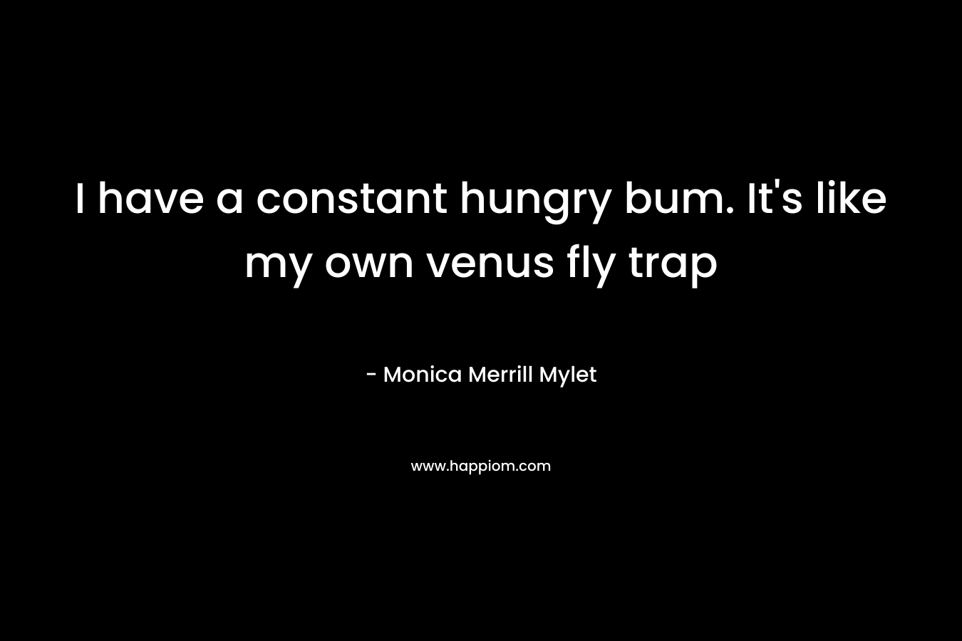 I have a constant hungry bum. It’s like my own venus fly trap – Monica Merrill Mylet