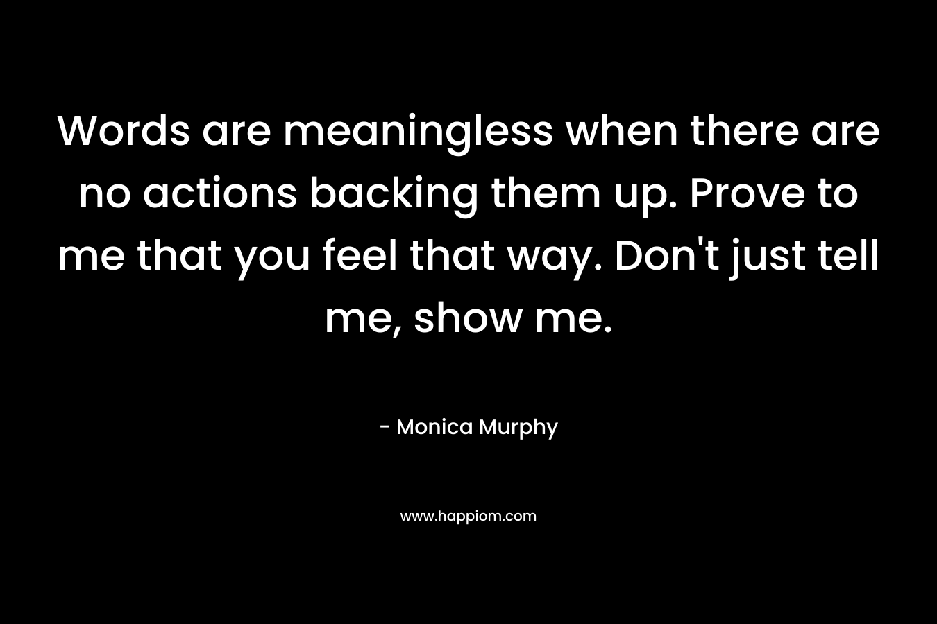 Words are meaningless when there are no actions backing them up. Prove to me that you feel that way. Don’t just tell me, show me. – Monica  Murphy
