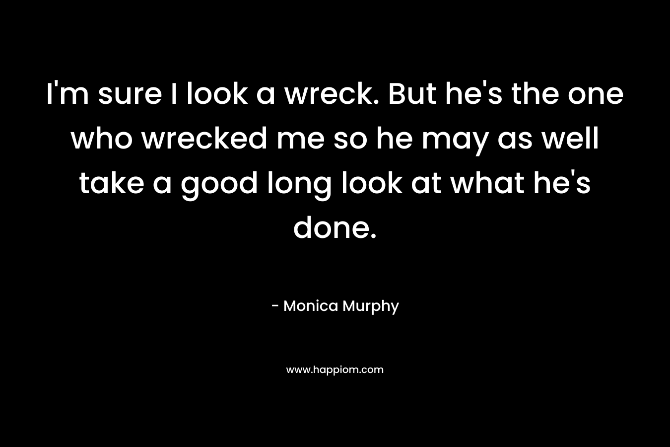 I’m sure I look a wreck. But he’s the one who wrecked me so he may as well take a good long look at what he’s done. – Monica  Murphy