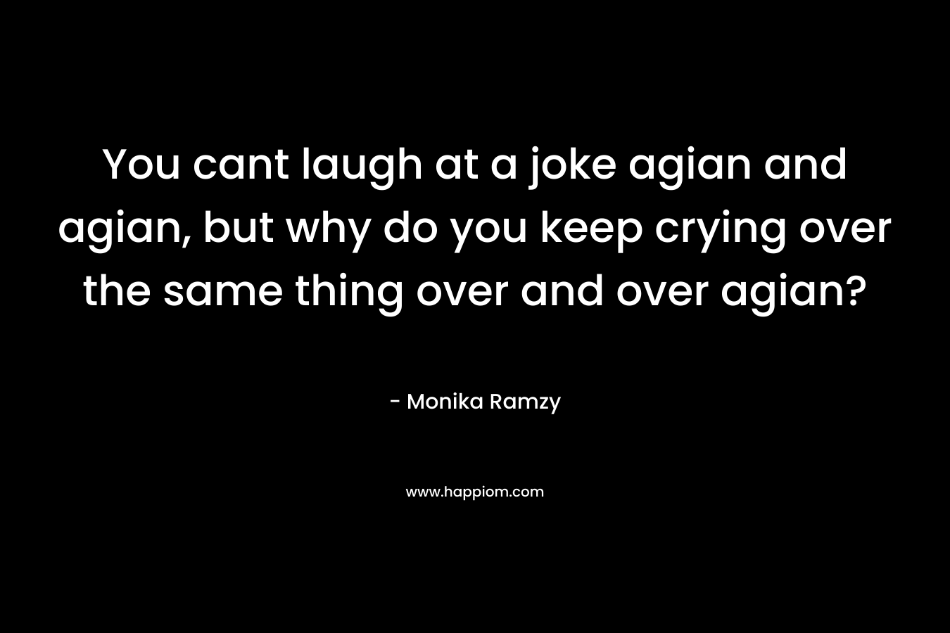 You cant laugh at a joke agian and agian, but why do you keep crying over the same thing over and over agian? – Monika Ramzy