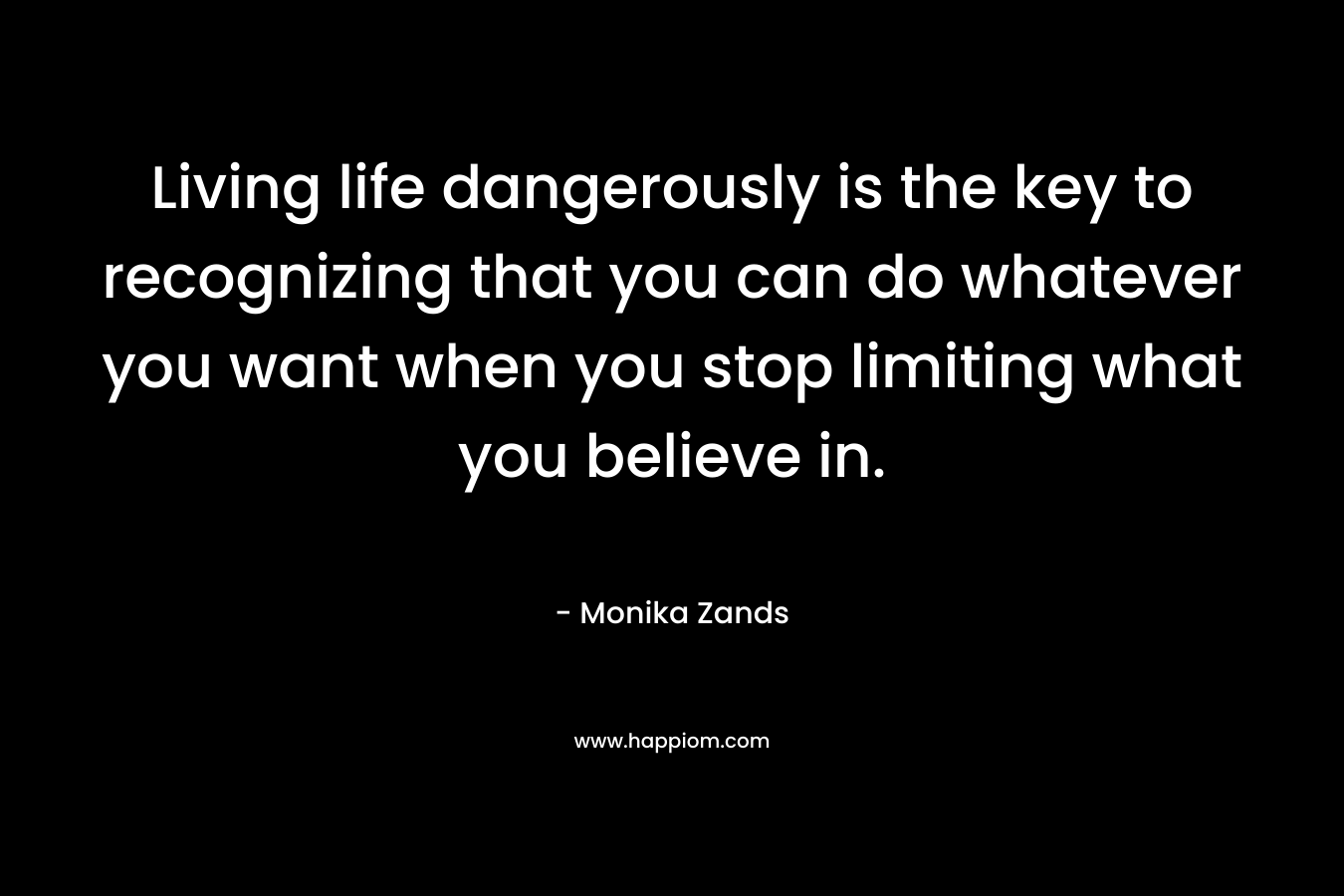 Living life dangerously is the key to recognizing that you can do whatever you want when you stop limiting what you believe in. – Monika Zands