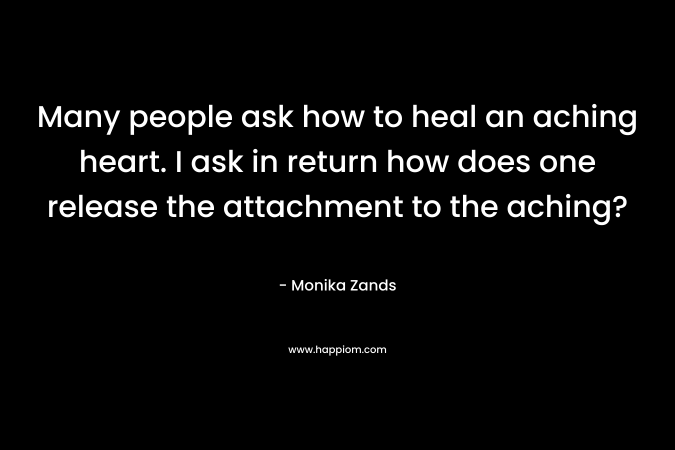 Many people ask how to heal an aching heart. I ask in return how does one release the attachment to the aching? – Monika Zands