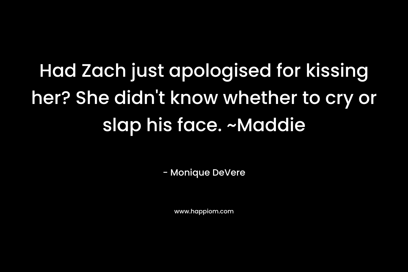 Had Zach just apologised for kissing her? She didn't know whether to cry or slap his face. ~Maddie