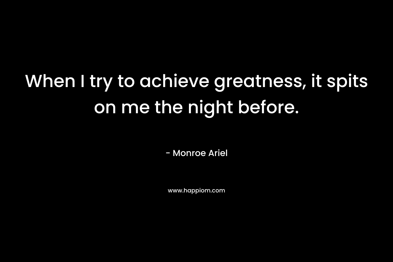 When I try to achieve greatness, it spits on me the night before.