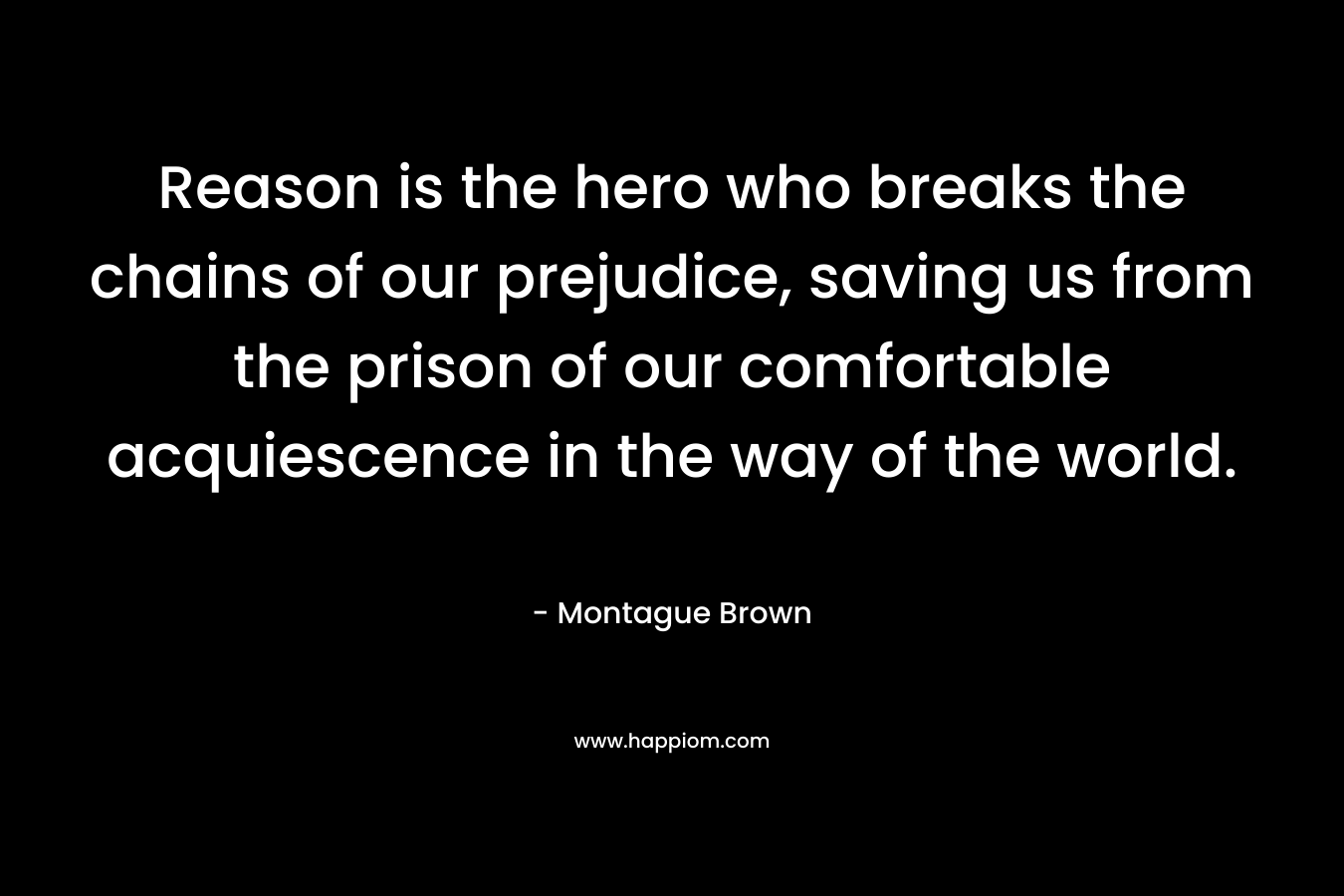 Reason is the hero who breaks the chains of our prejudice, saving us from the prison of our comfortable acquiescence in the way of the world. – Montague Brown