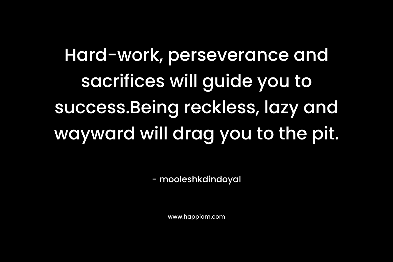 Hard-work, perseverance and sacrifices will guide you to success.Being reckless, lazy and wayward will drag you to the pit. – mooleshkdindoyal