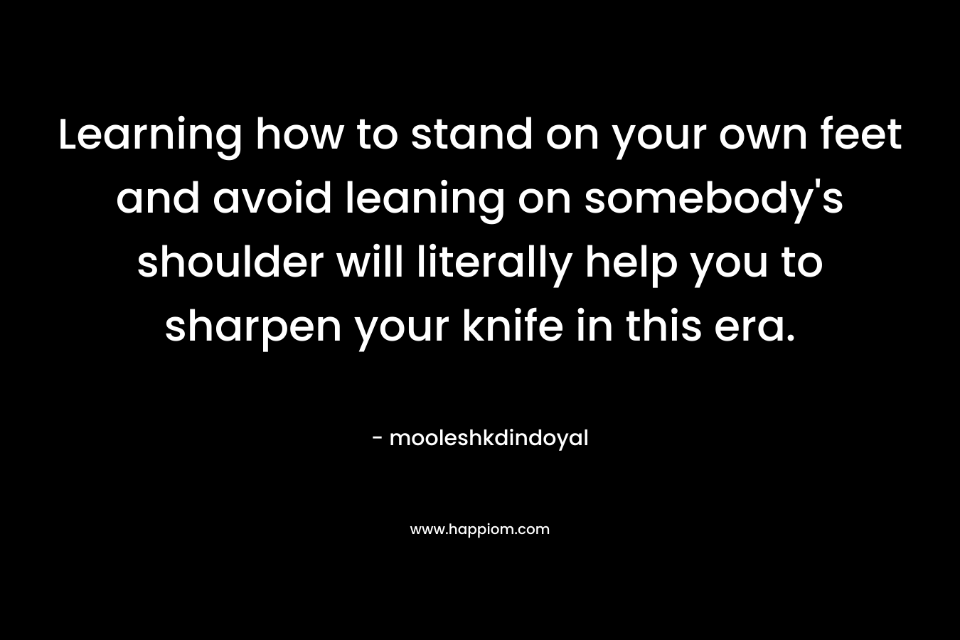 Learning how to stand on your own feet and avoid leaning on somebody’s shoulder will literally help you to sharpen your knife in this era. – mooleshkdindoyal