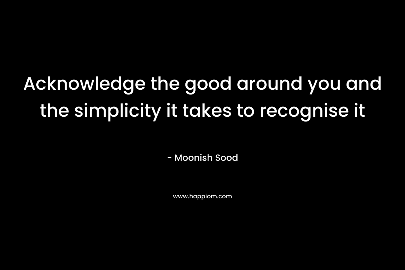 Acknowledge the good around you and the simplicity it takes to recognise it – Moonish Sood