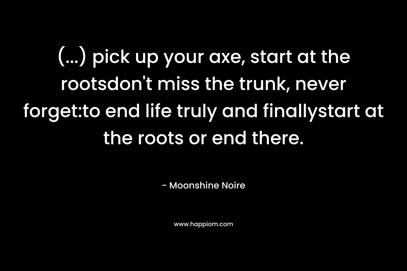 (…) pick up your axe, start at the rootsdon’t miss the trunk, never forget:to end life truly and finallystart at the roots or end there. – Moonshine Noire