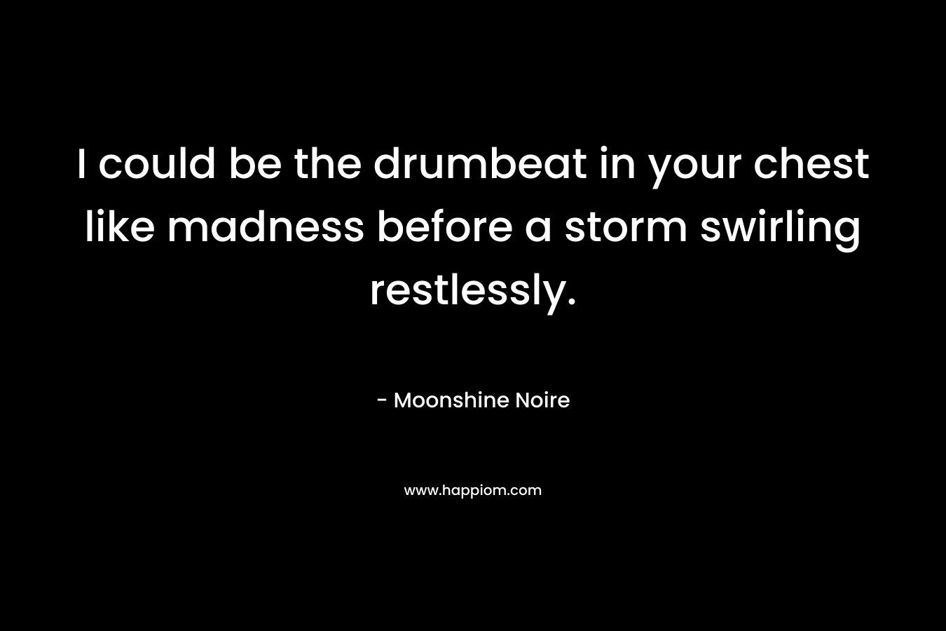 I could be the drumbeat in your chest like madness before a storm swirling restlessly. – Moonshine Noire