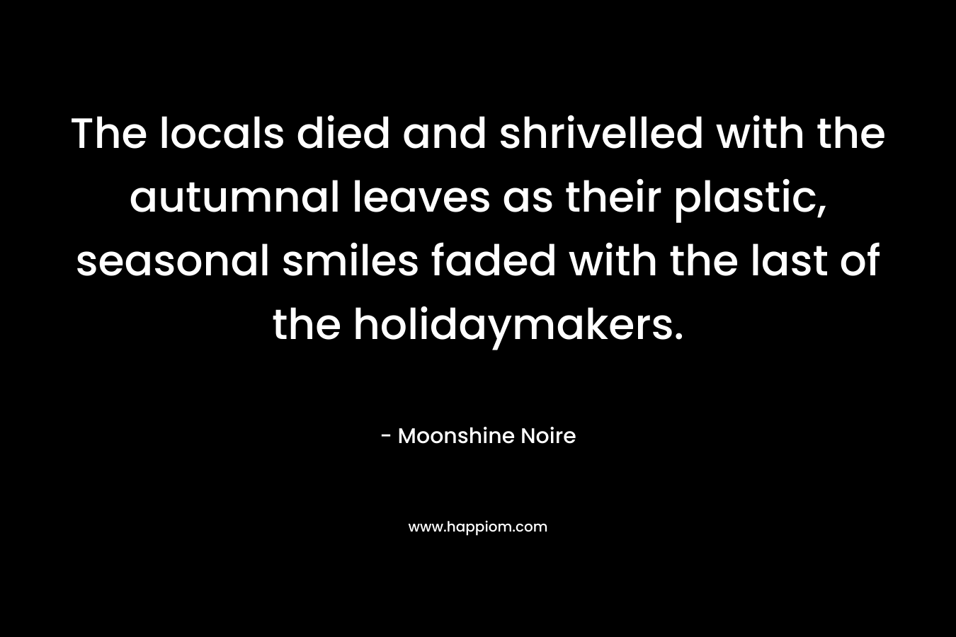 The locals died and shrivelled with the autumnal leaves as their plastic, seasonal smiles faded with the last of the holidaymakers. – Moonshine Noire