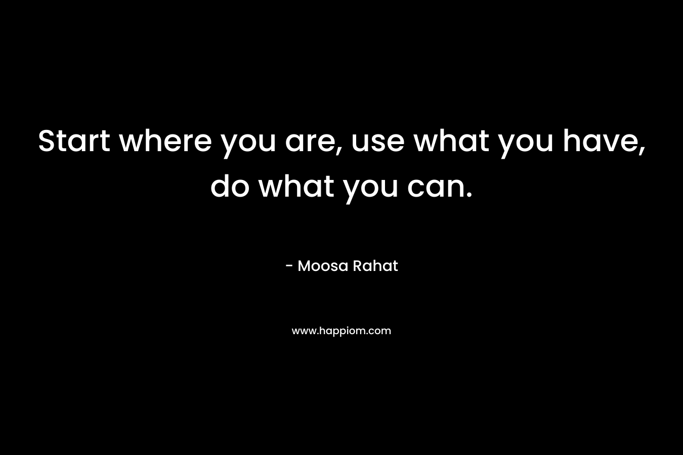 Start where you are, use what you have, do what you can. – Moosa Rahat
