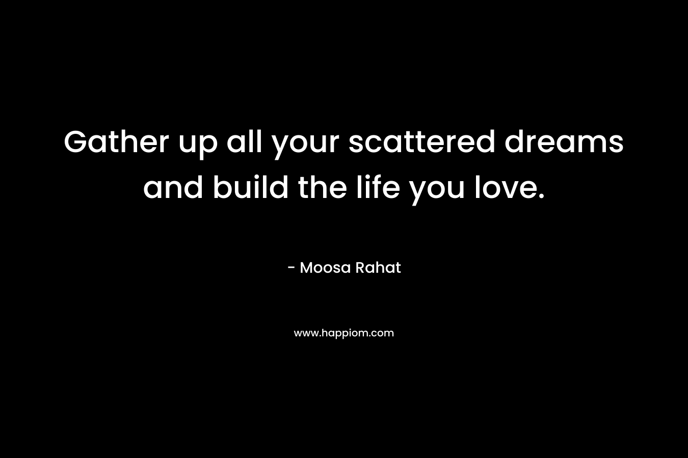 Gather up all your scattered dreams and build the life you love. – Moosa Rahat