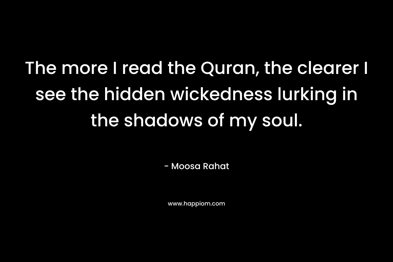 The more I read the Quran, the clearer I see the hidden wickedness lurking in the shadows of my soul. – Moosa Rahat