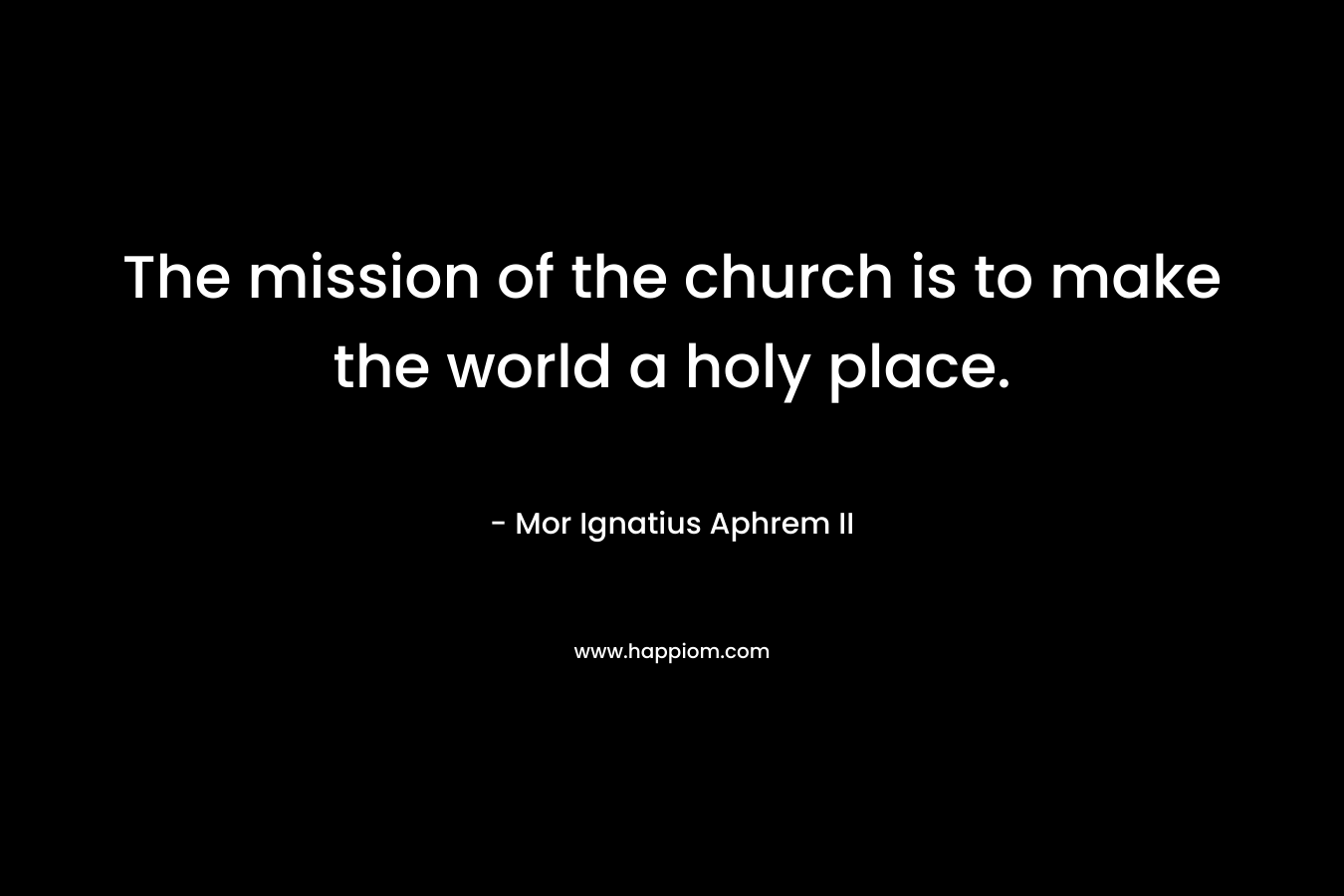 The mission of the church is to make the world a holy place. – Mor Ignatius Aphrem II