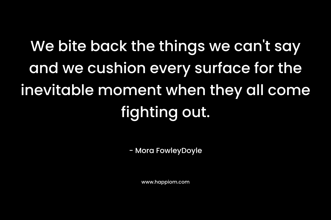 We bite back the things we can't say and we cushion every surface for the inevitable moment when they all come fighting out.