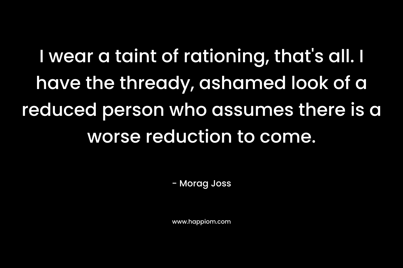 I wear a taint of rationing, that’s all. I have the thready, ashamed look of a reduced person who assumes there is a worse reduction to come. – Morag Joss