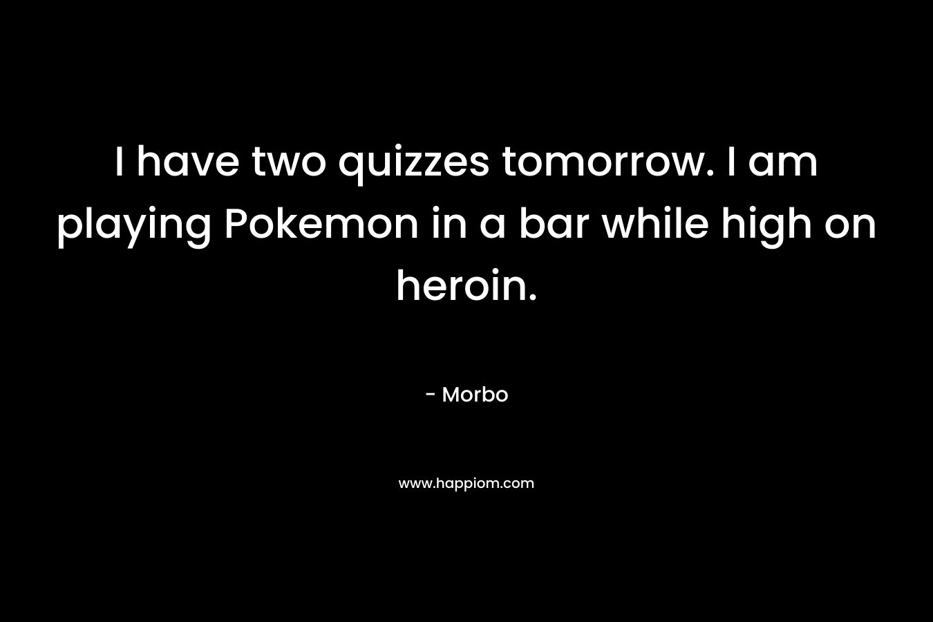 I have two quizzes tomorrow. I am playing Pokemon in a bar while high on heroin.