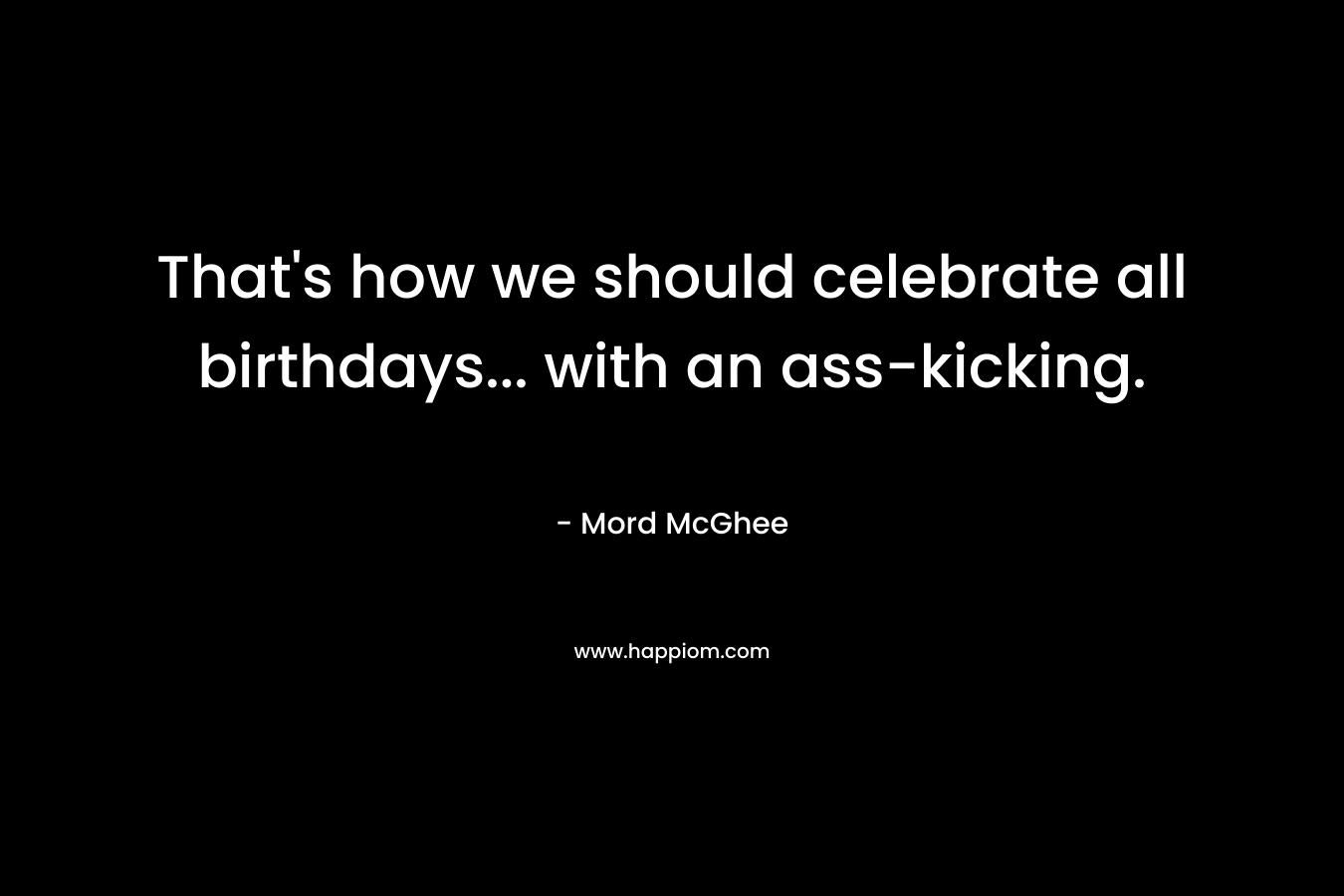 That’s how we should celebrate all birthdays… with an ass-kicking. – Mord McGhee