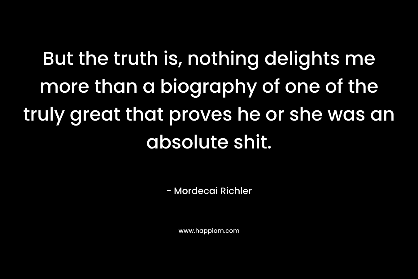 But the truth is, nothing delights me more than a biography of one of the truly great that proves he or she was an absolute shit. – Mordecai Richler
