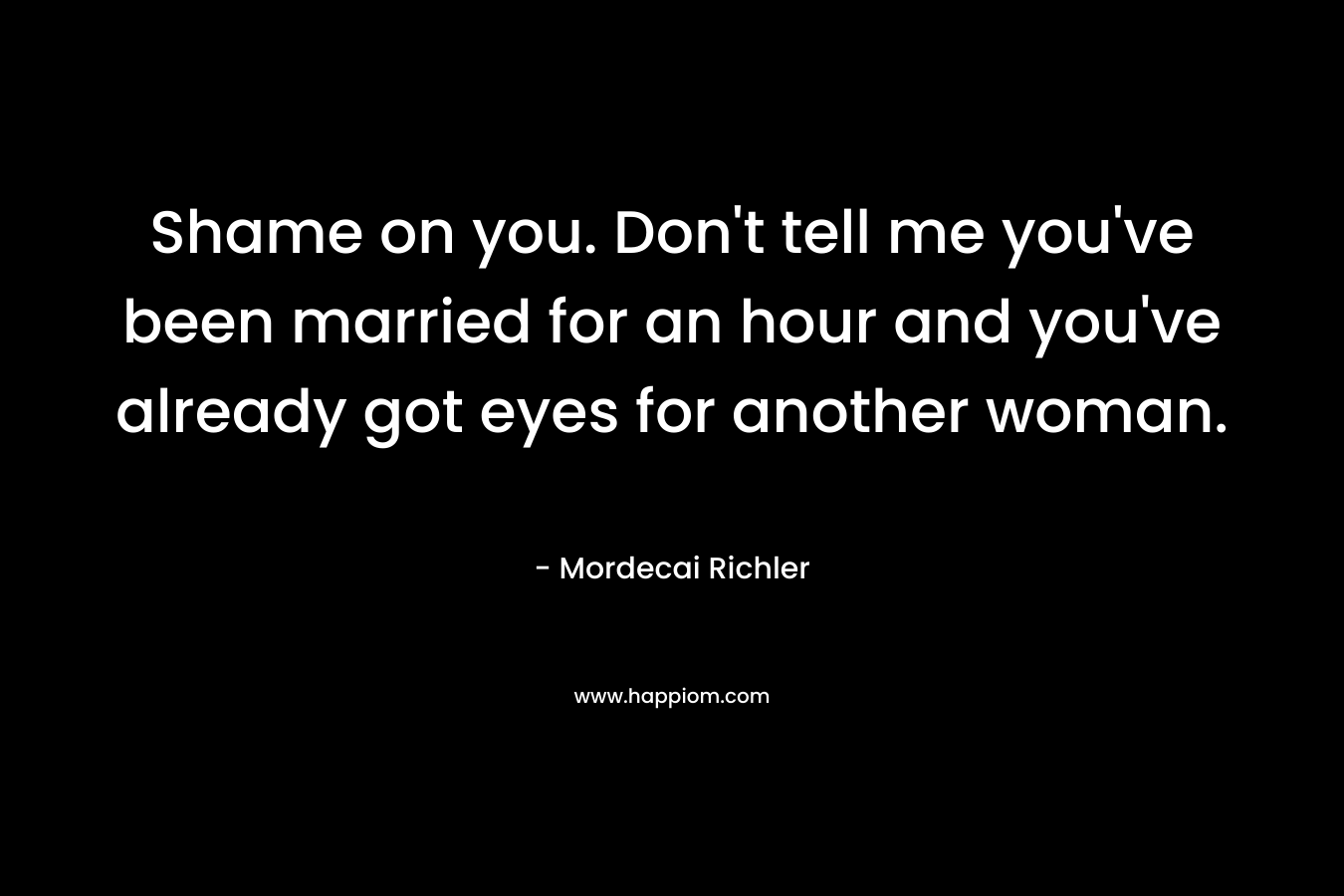 Shame on you. Don’t tell me you’ve been married for an hour and you’ve already got eyes for another woman. – Mordecai Richler