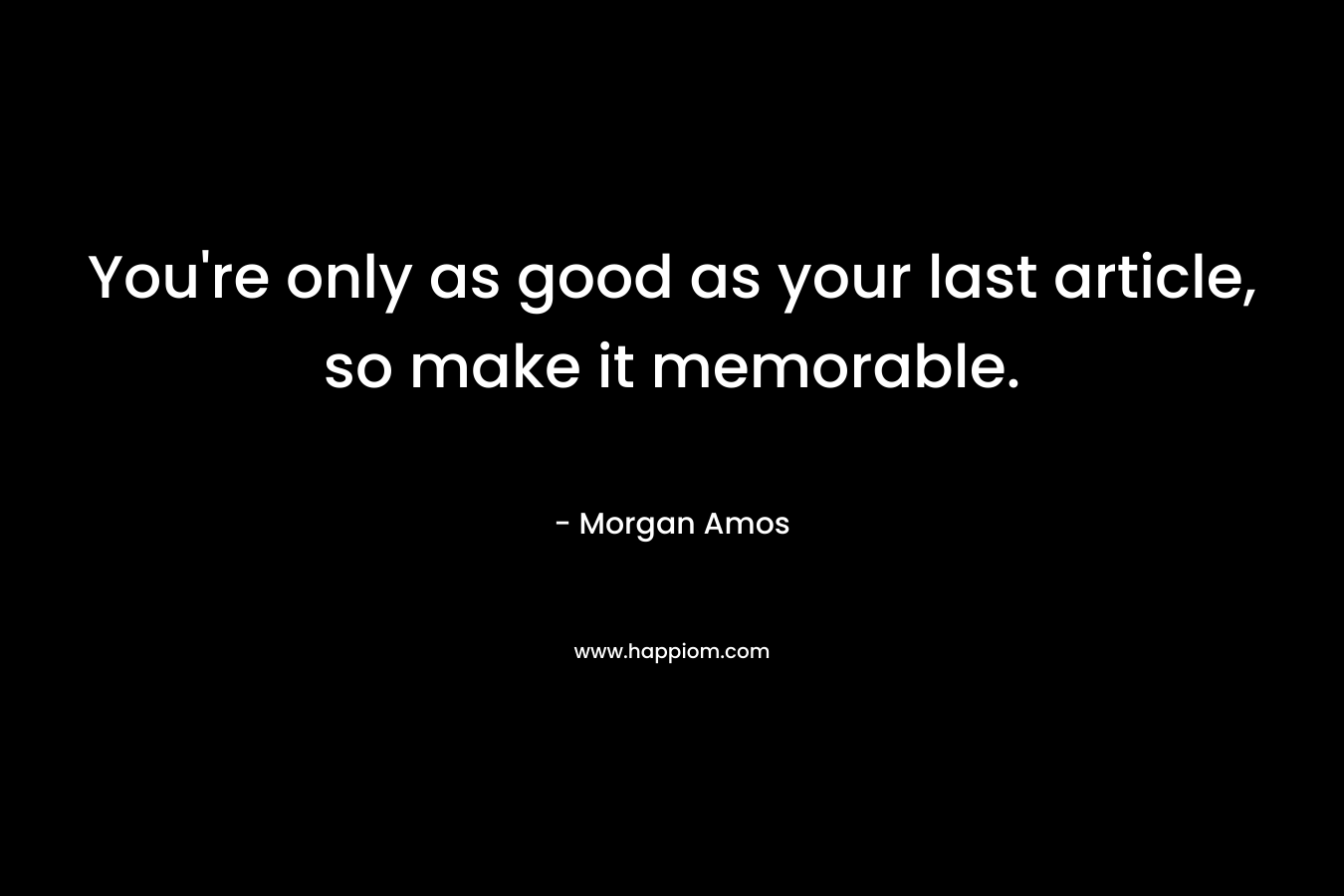 You're only as good as your last article, so make it memorable.