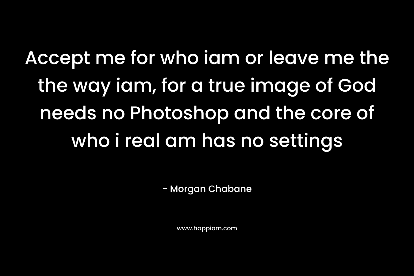 Accept me for who iam or leave me the the way iam, for a true image of God needs no Photoshop and the core of who i real am has no settings – Morgan Chabane