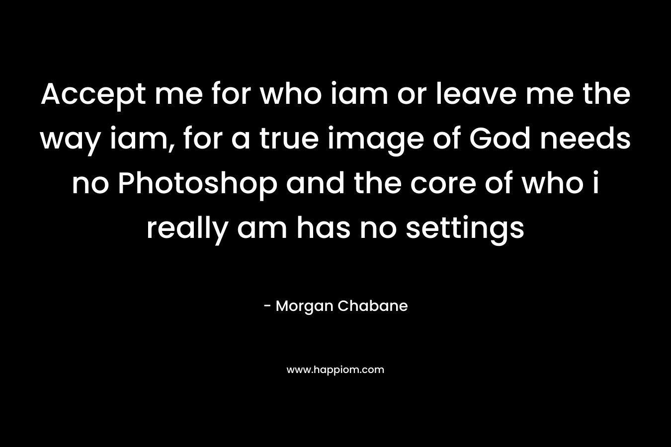 Accept me for who iam or leave me the way iam, for a true image of God needs no Photoshop and the core of who i really am has no settings – Morgan Chabane