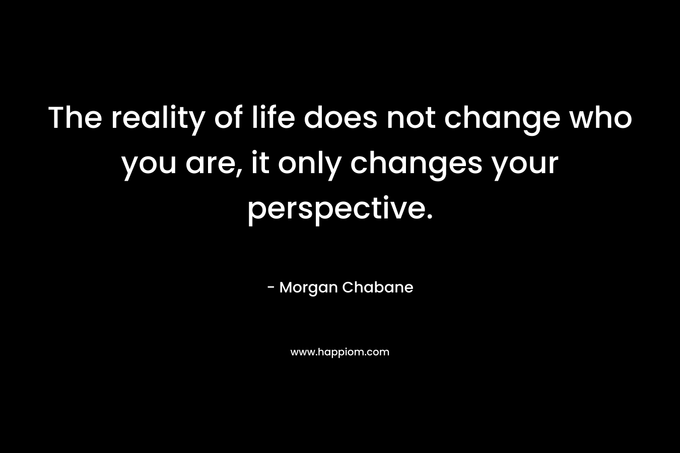 The reality of life does not change who you are, it only changes your perspective. – Morgan Chabane