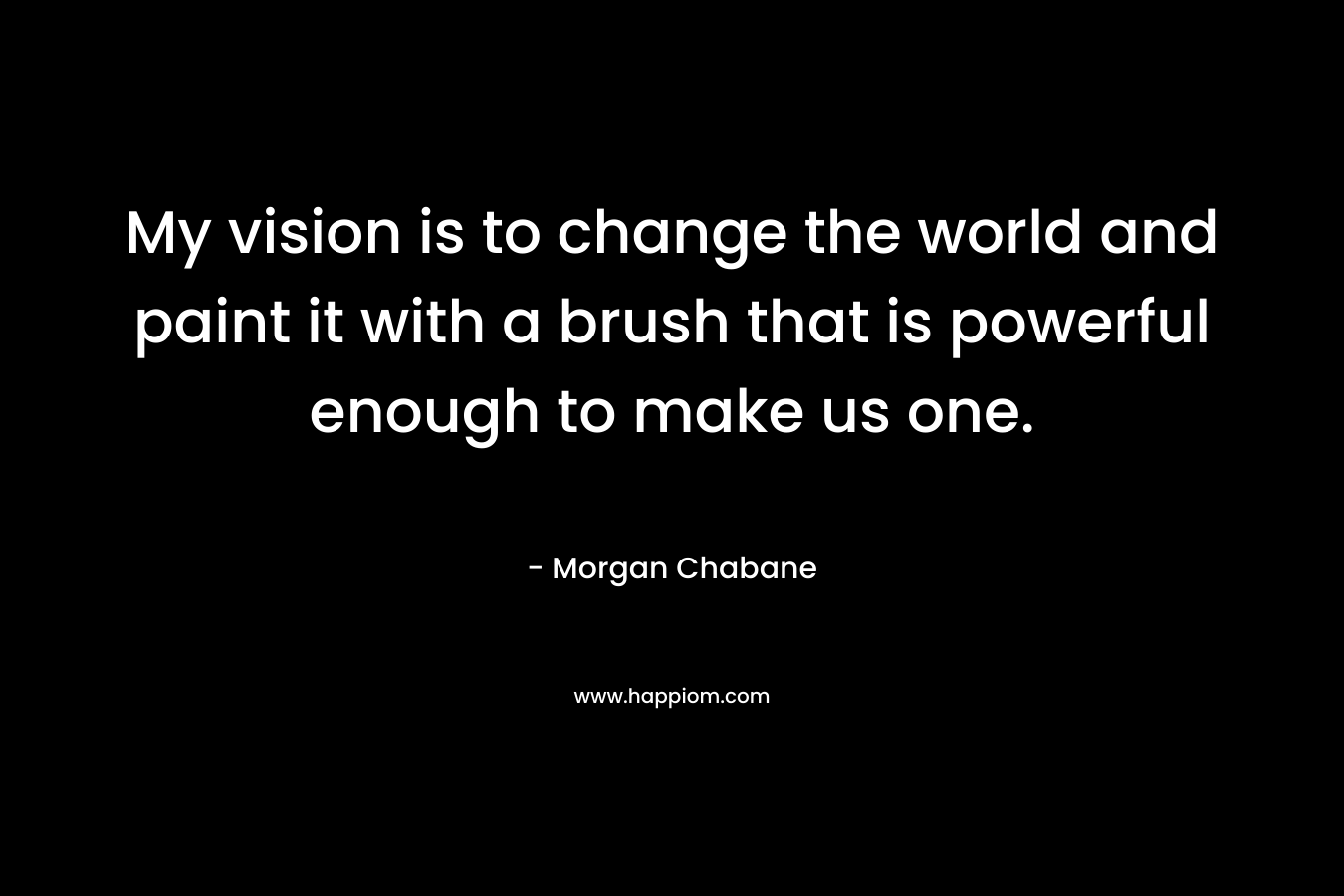 My vision is to change the world and paint it with a brush that is powerful enough to make us one.