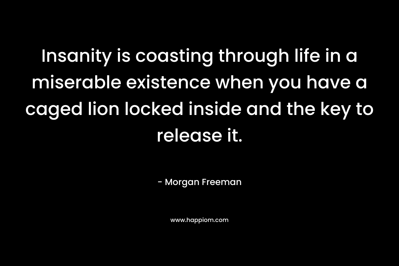Insanity is coasting through life in a miserable existence when you have a caged lion locked inside and the key to release it. – Morgan Freeman