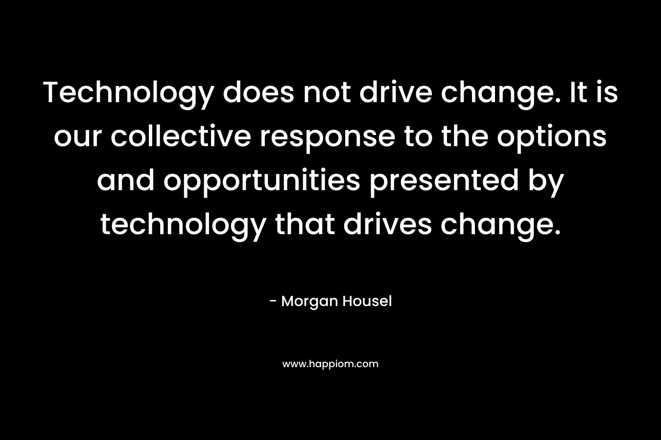 Technology does not drive change. It is our collective response to the options and opportunities presented by technology that drives change. – Morgan Housel