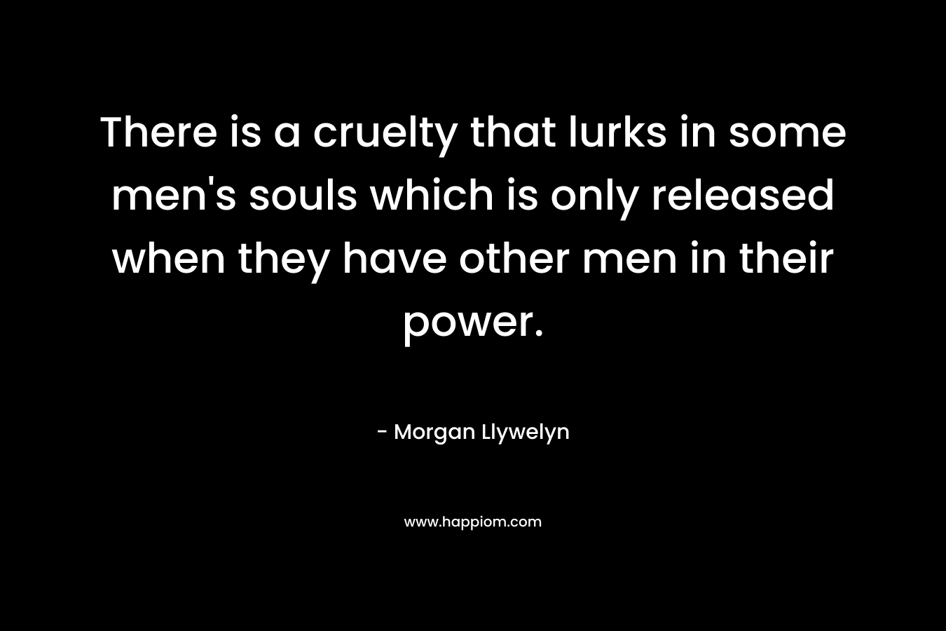 There is a cruelty that lurks in some men’s souls which is only released when they have other men in their power. – Morgan Llywelyn