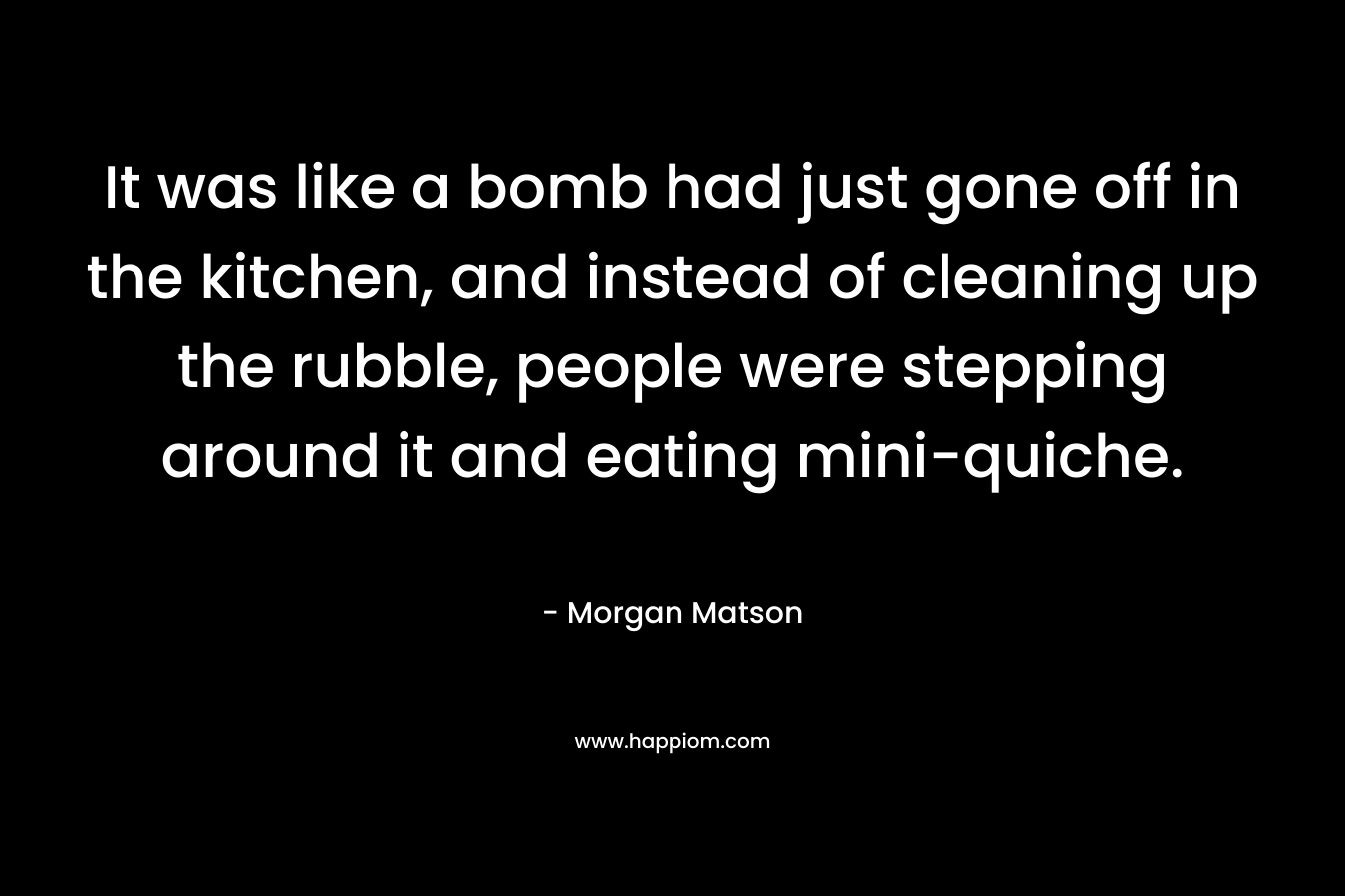 It was like a bomb had just gone off in the kitchen, and instead of cleaning up the rubble, people were stepping around it and eating mini-quiche. – Morgan Matson