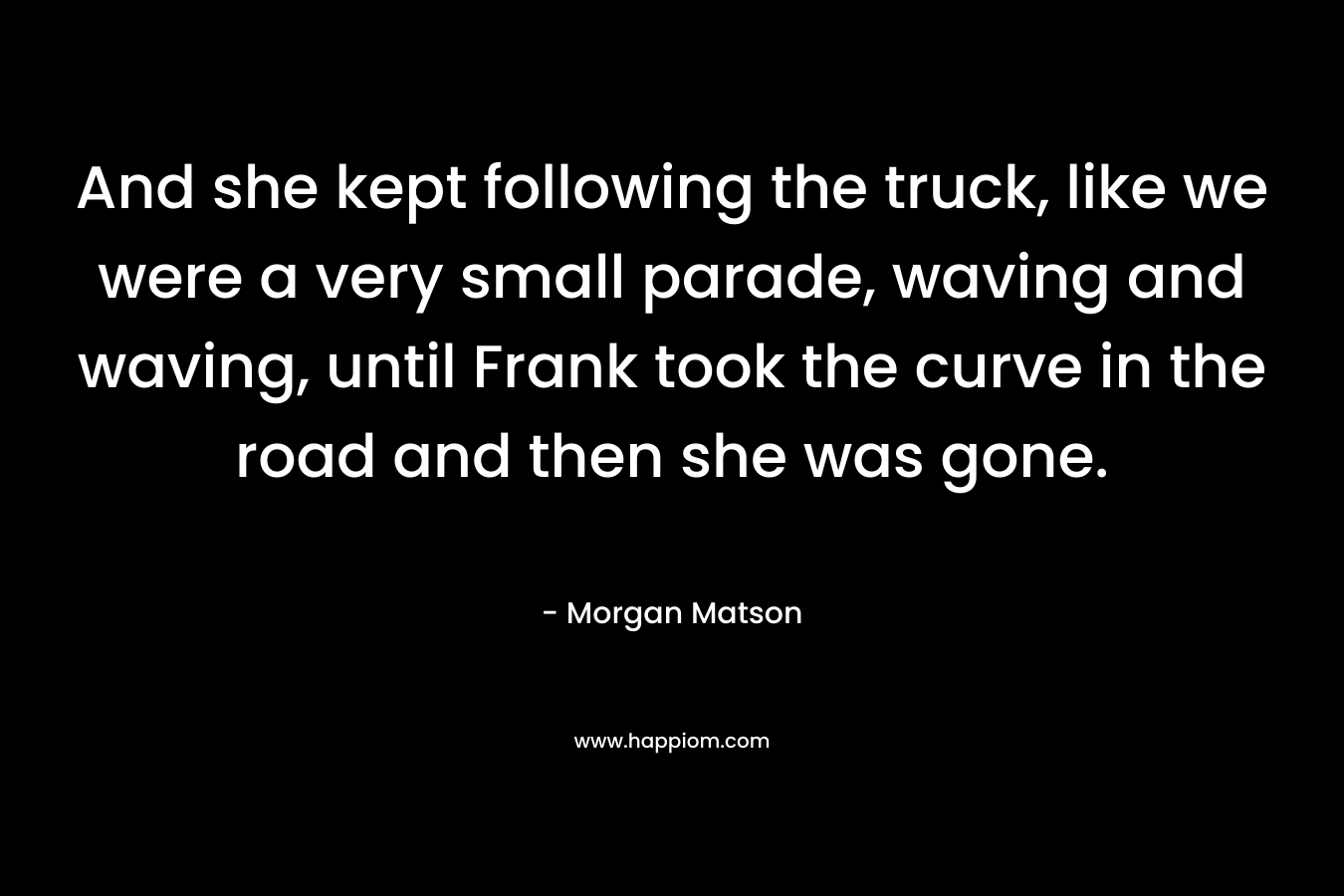 And she kept following the truck, like we were a very small parade, waving and waving, until Frank took the curve in the road and then she was gone. – Morgan Matson