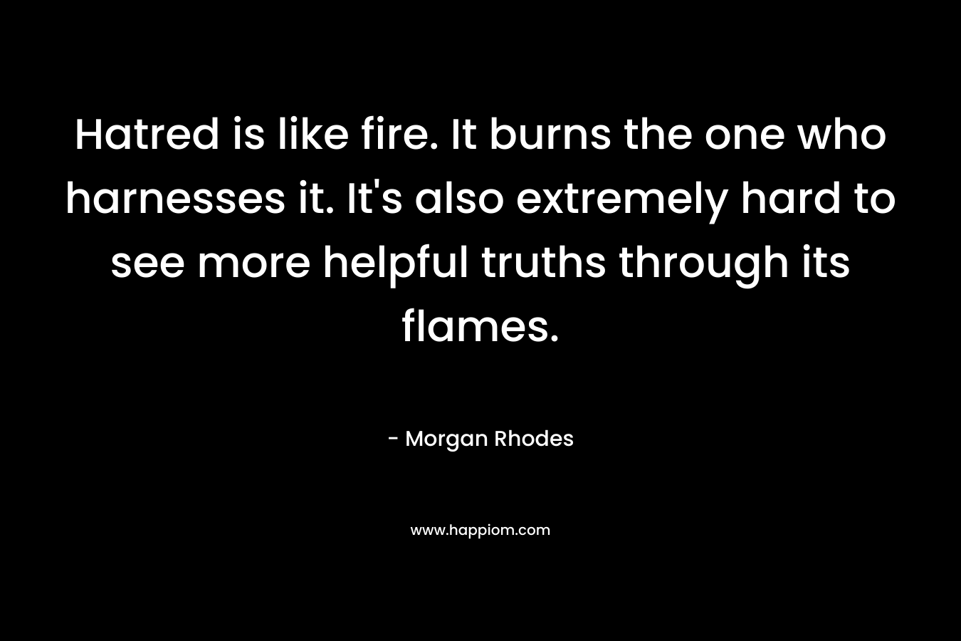 Hatred is like fire. It burns the one who harnesses it. It’s also extremely hard to see more helpful truths through its flames. – Morgan Rhodes
