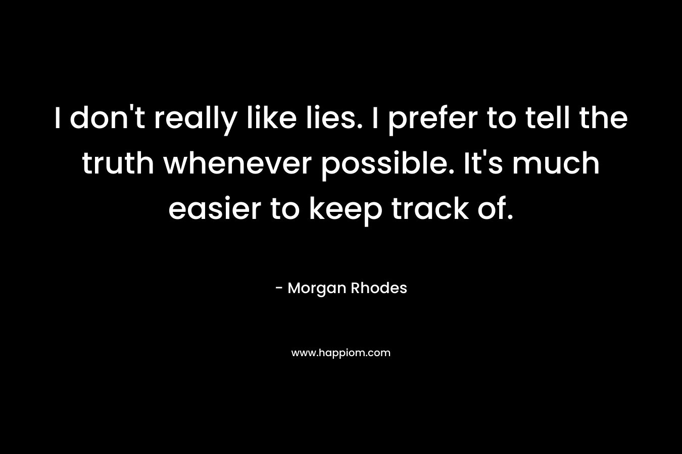 I don’t really like lies. I prefer to tell the truth whenever possible. It’s much easier to keep track of. – Morgan Rhodes