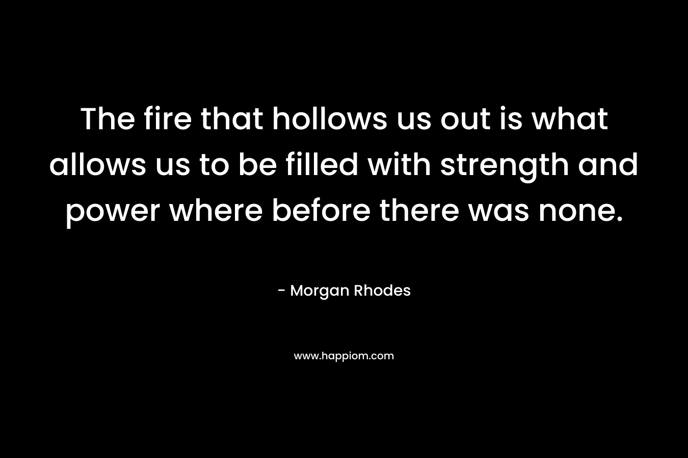 The fire that hollows us out is what allows us to be filled with strength and power where before there was none. – Morgan Rhodes