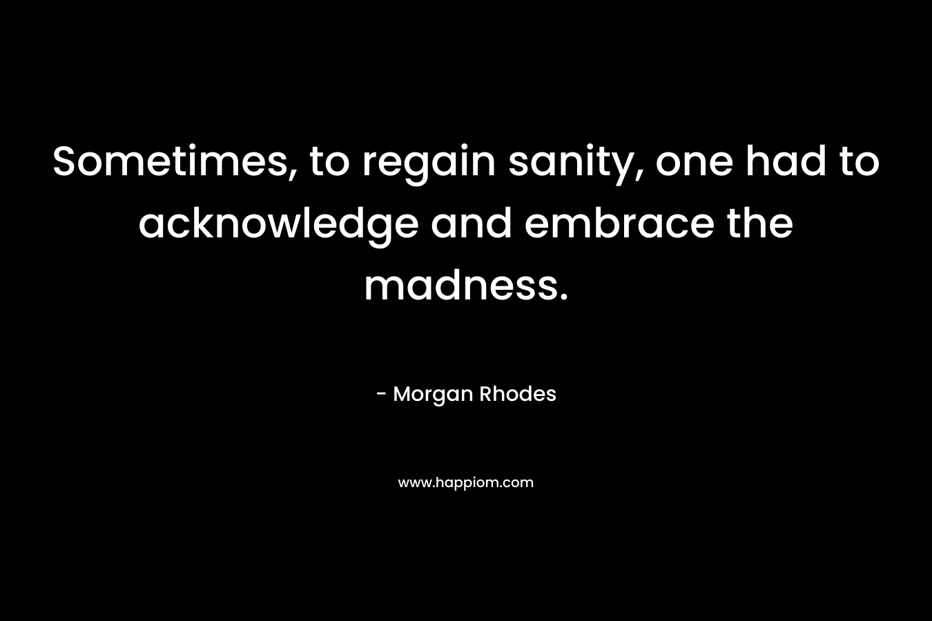 Sometimes, to regain sanity, one had to acknowledge and embrace the madness. – Morgan Rhodes