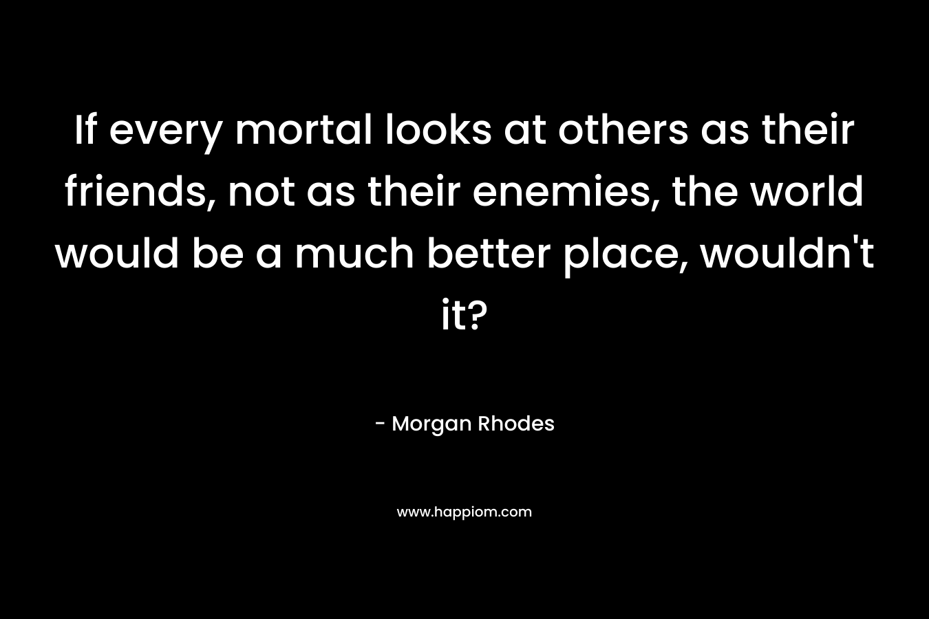 If every mortal looks at others as their friends, not as their enemies, the world would be a much better place, wouldn't it?