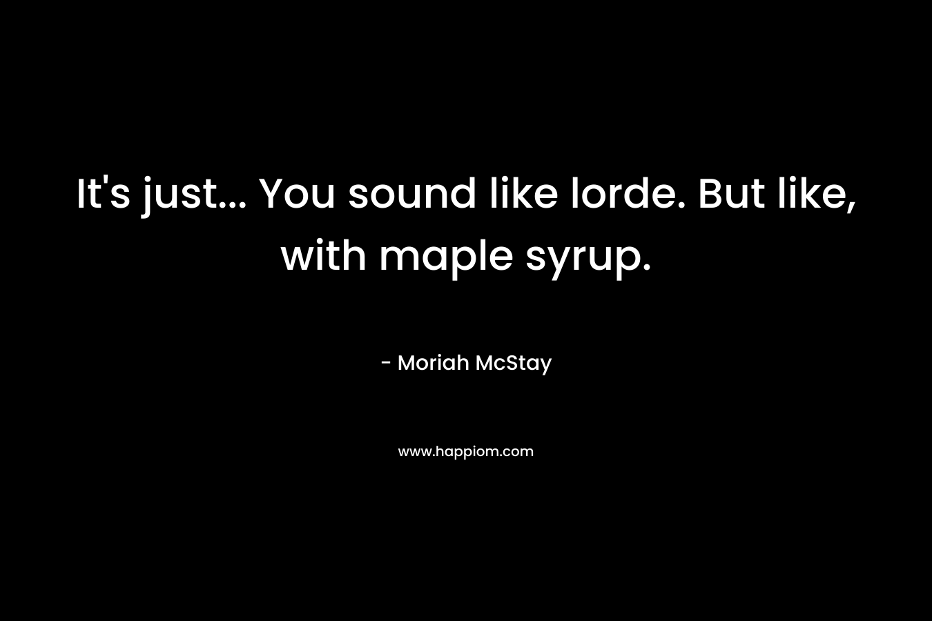It's just... You sound like lorde. But like, with maple syrup.