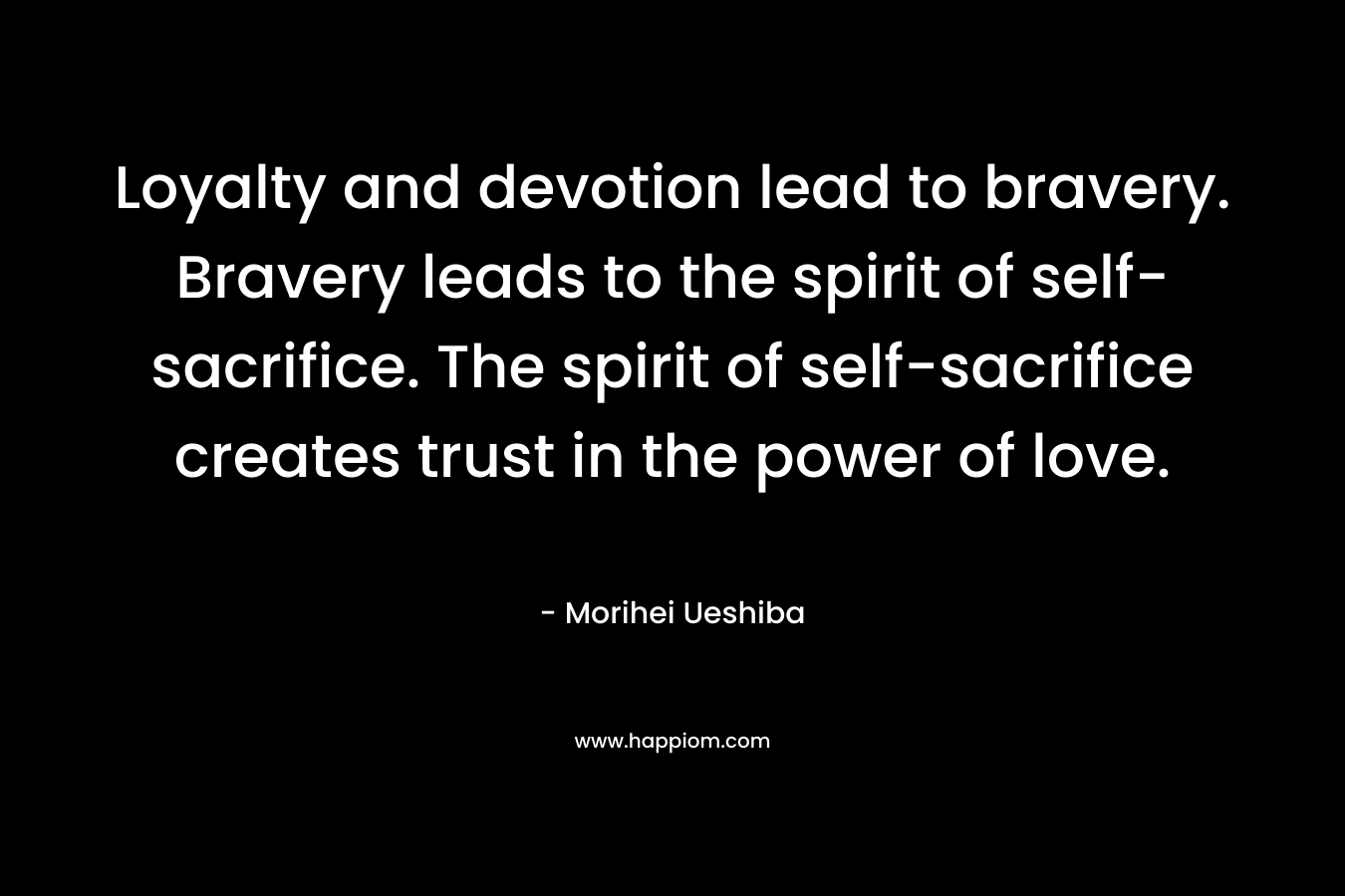Loyalty and devotion lead to bravery. Bravery leads to the spirit of self-sacrifice. The spirit of self-sacrifice creates trust in the power of love. – Morihei Ueshiba