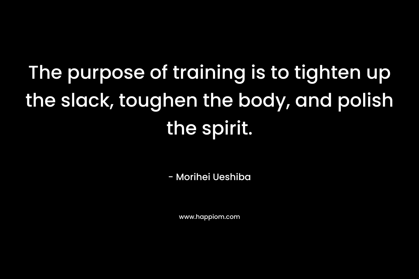 The purpose of training is to tighten up the slack, toughen the body, and polish the spirit. – Morihei Ueshiba