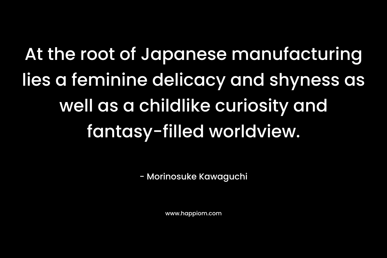 At the root of Japanese manufacturing lies a feminine delicacy and shyness as well as a childlike curiosity and fantasy-filled worldview. – Morinosuke Kawaguchi