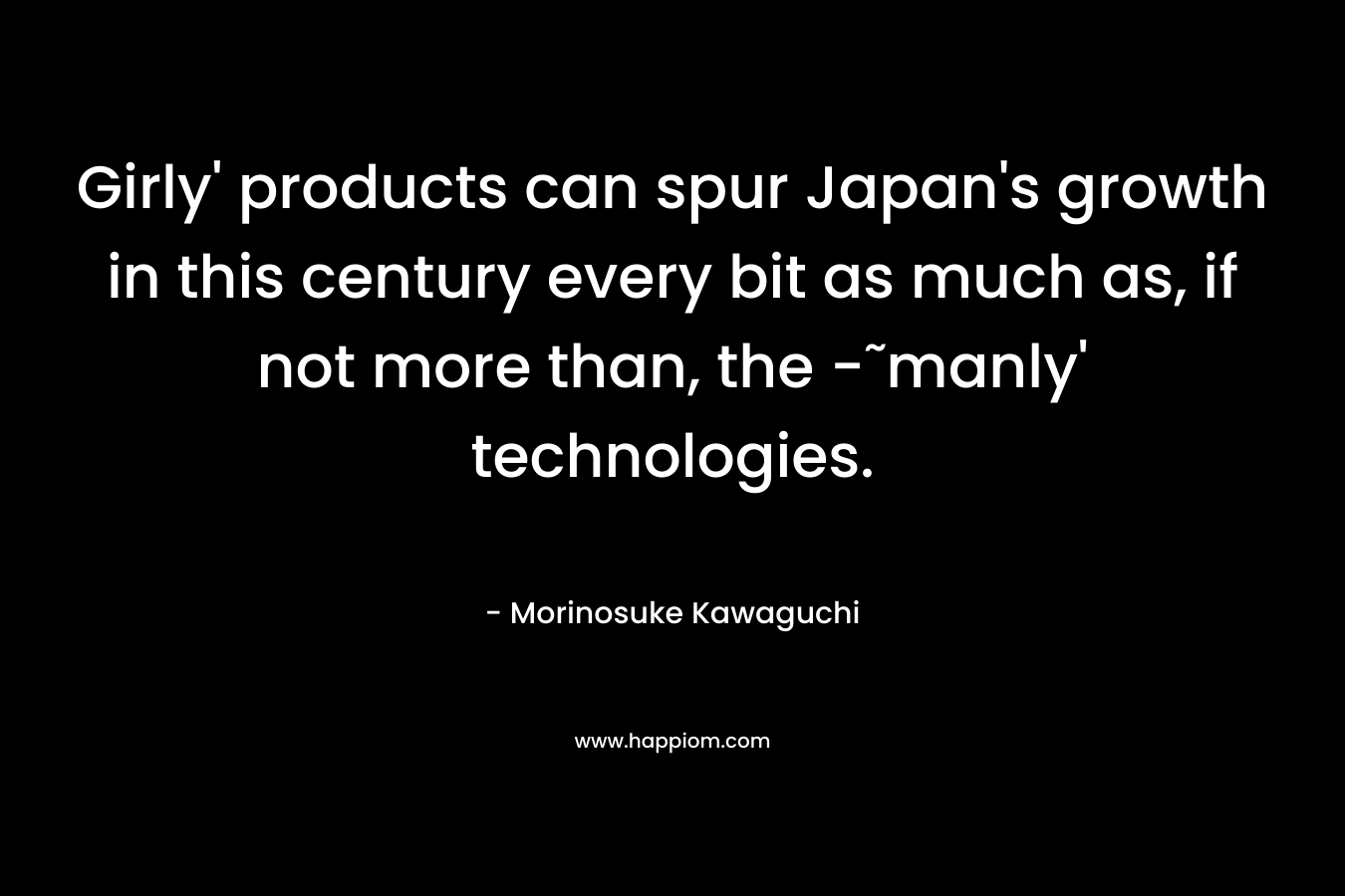 Girly’ products can spur Japan’s growth in this century every bit as much as, if not more than, the -˜manly’ technologies. – Morinosuke Kawaguchi